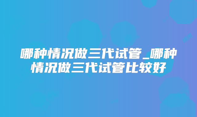 哪种情况做三代试管_哪种情况做三代试管比较好