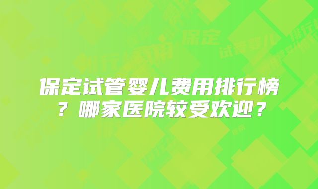 保定试管婴儿费用排行榜？哪家医院较受欢迎？