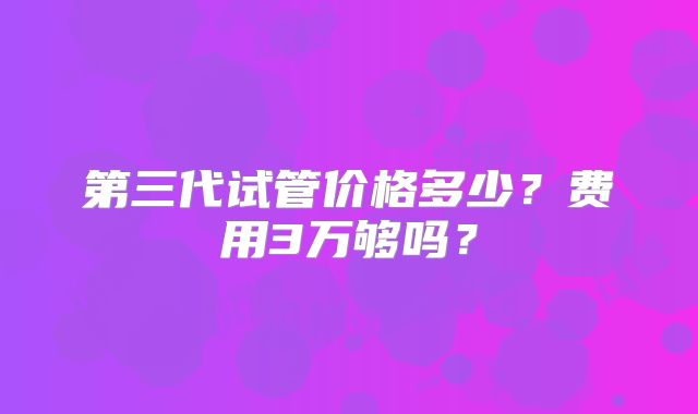 第三代试管价格多少？费用3万够吗？