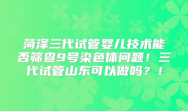 菏泽三代试管婴儿技术能否筛查9号染色体问题！三代试管山东可以做吗？！