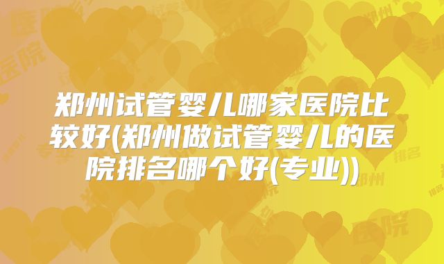 郑州试管婴儿哪家医院比较好(郑州做试管婴儿的医院排名哪个好(专业))