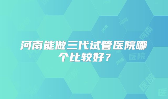 河南能做三代试管医院哪个比较好？