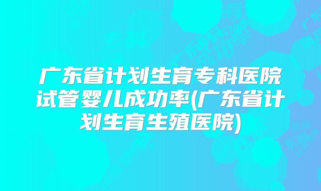 广东省计划生育专科医院试管婴儿成功率(广东省计划生育生殖医院)