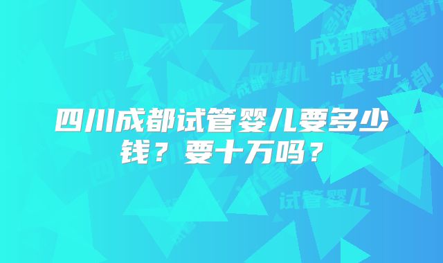 四川成都试管婴儿要多少钱？要十万吗？