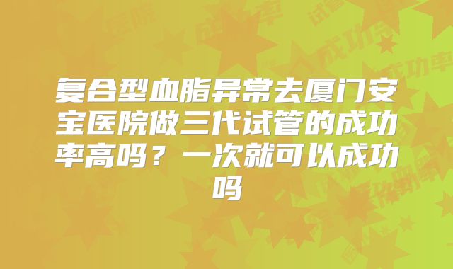 复合型血脂异常去厦门安宝医院做三代试管的成功率高吗？一次就可以成功吗