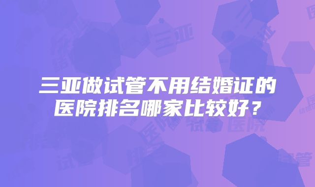 三亚做试管不用结婚证的医院排名哪家比较好？
