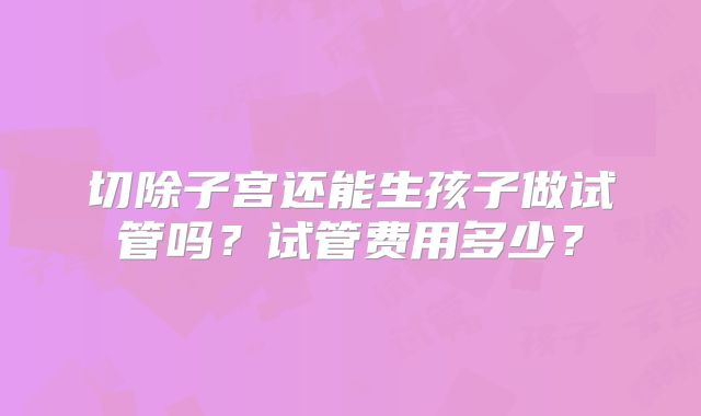 切除子宫还能生孩子做试管吗?试管费用多少?