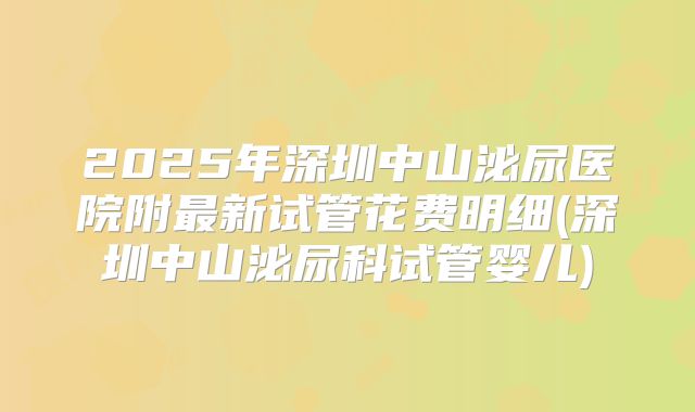 2025年深圳中山泌尿医院附最新试管花费明细(深圳中山泌尿科试管婴儿)