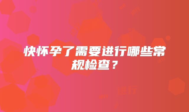 快怀孕了需要进行哪些常规检查？
