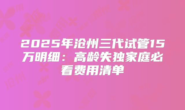 2025年沧州三代试管15万明细：高龄失独家庭必看费用清单