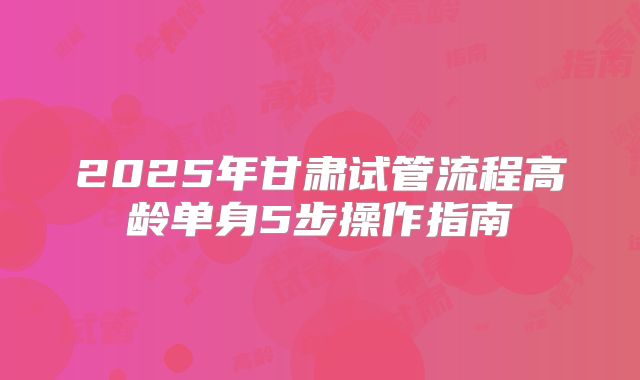 2025年甘肃试管流程高龄单身5步操作指南