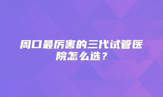 周口最厉害的三代试管医院怎么选？