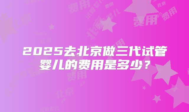 2025去北京做三代试管婴儿的费用是多少？