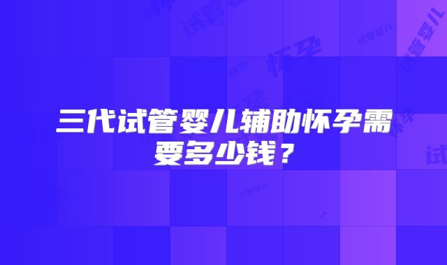 三代试管婴儿辅助怀孕需要多少钱？