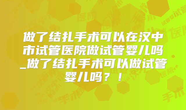 做了结扎手术可以在汉中市试管医院做试管婴儿吗_做了结扎手术可以做试管婴儿吗？！