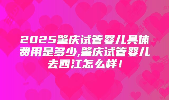 2025肇庆试管婴儿具体费用是多少,肇庆试管婴儿去西江怎么样！