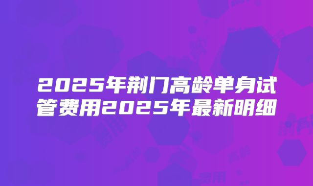2025年荆门高龄单身试管费用2025年最新明细