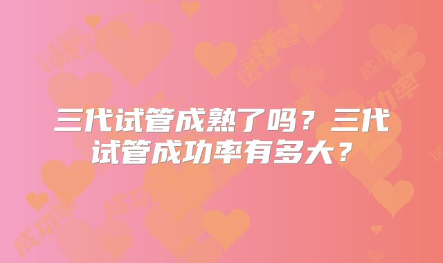 三代试管成熟了吗？三代试管成功率有多大？