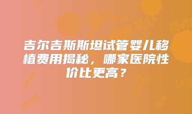吉尔吉斯斯坦试管婴儿移植费用揭秘，哪家医院性价比更高？