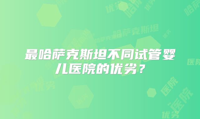 最哈萨克斯坦不同试管婴儿医院的优劣？