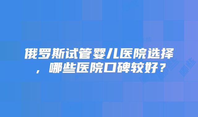 俄罗斯试管婴儿医院选择，哪些医院口碑较好？