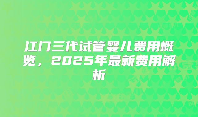 江门三代试管婴儿费用概览，2025年最新费用解析
