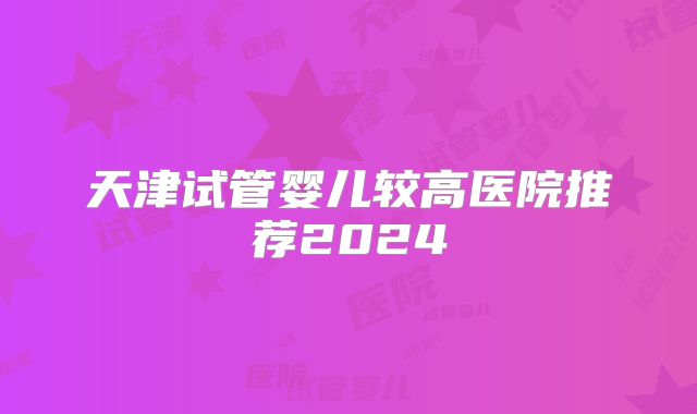 天津试管婴儿较高医院推荐2024