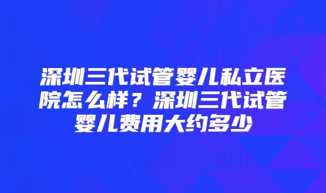 深圳三代试管婴儿私立医院怎么样？深圳三代试管婴儿费用大约多少