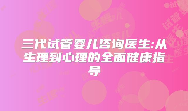 三代试管婴儿咨询医生:从生理到心理的全面健康指导