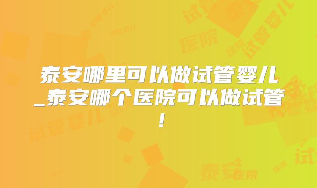 泰安哪里可以做试管婴儿_泰安哪个医院可以做试管！