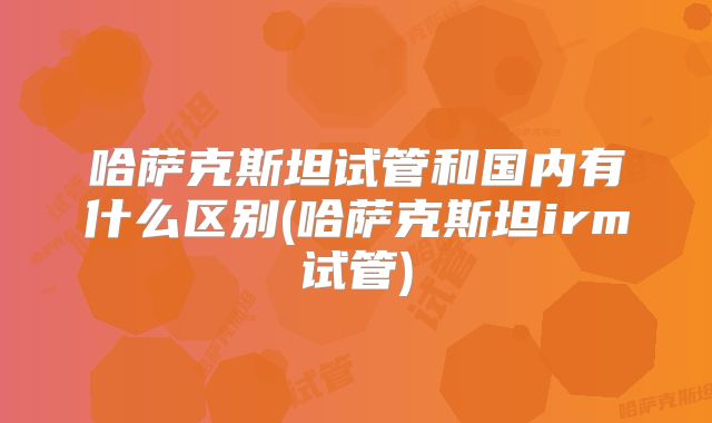 哈萨克斯坦试管和国内有什么区别(哈萨克斯坦irm试管)