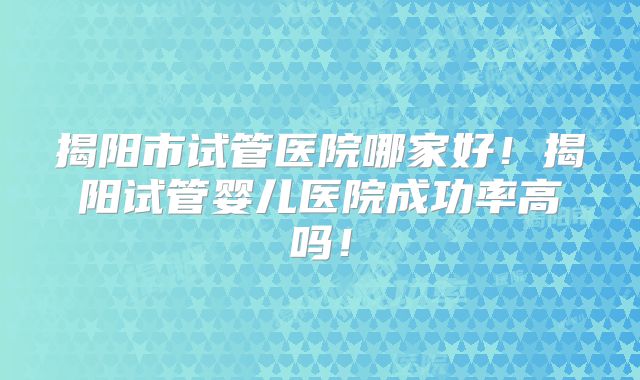 揭阳市试管医院哪家好！揭阳试管婴儿医院成功率高吗！
