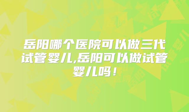 岳阳哪个医院可以做三代试管婴儿,岳阳可以做试管婴儿吗！