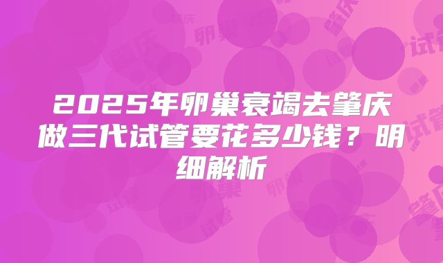 2025年卵巢衰竭去肇庆做三代试管要花多少钱？明细解析
