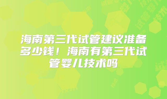 海南第三代试管建议准备多少钱！海南有第三代试管婴儿技术吗