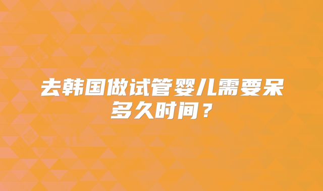 去韩国做试管婴儿需要呆多久时间？