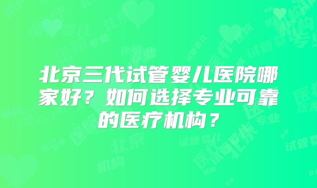 北京三代试管婴儿医院哪家好？如何选择专业可靠的医疗机构？