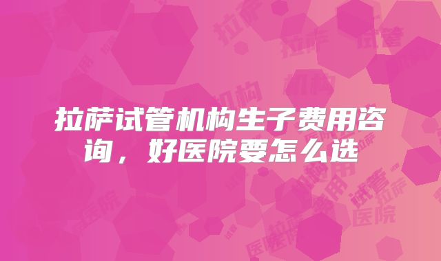 拉萨试管机构生子费用咨询，好医院要怎么选