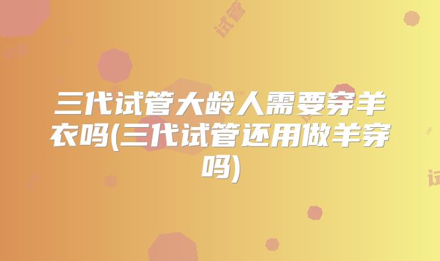 三代试管大龄人需要穿羊衣吗(三代试管还用做羊穿吗)