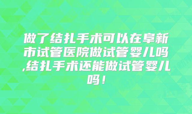 做了结扎手术可以在阜新市试管医院做试管婴儿吗,结扎手术还能做试管婴儿吗!