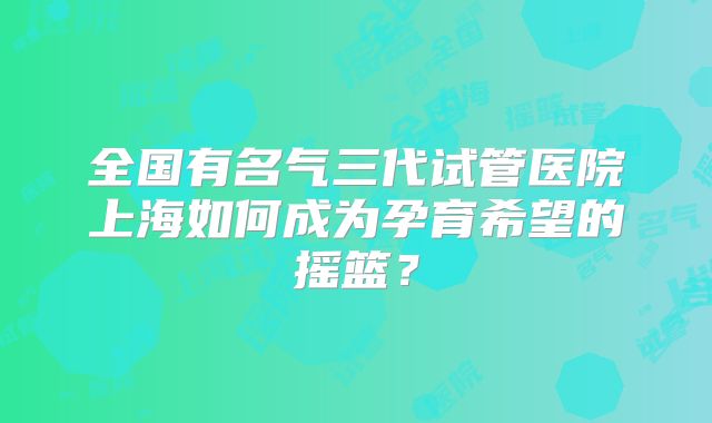 全国有名气三代试管医院上海如何成为孕育希望的摇篮？
