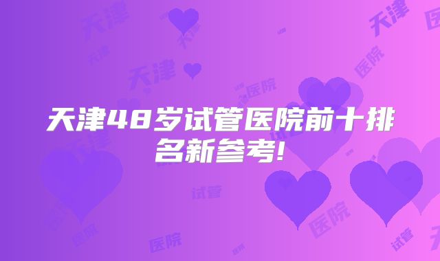 天津48岁试管医院前十排名新参考!