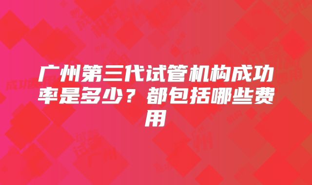 广州第三代试管机构成功率是多少？都包括哪些费用