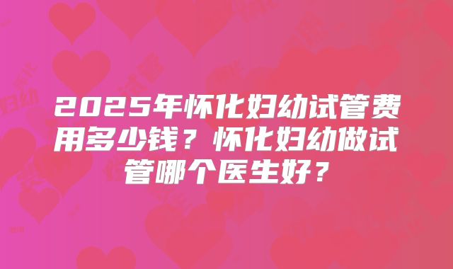 2025年怀化妇幼试管费用多少钱？怀化妇幼做试管哪个医生好？