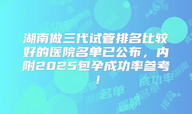湖南做三代试管排名比较好的医院名单已公布,内附2025包孕成功率参考!