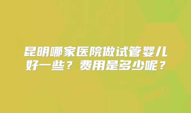 昆明哪家医院做试管婴儿好一些？费用是多少呢？