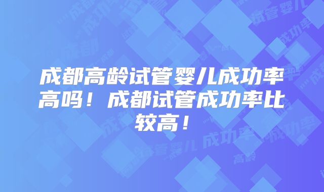 成都高龄试管婴儿成功率高吗！成都试管成功率比较高！