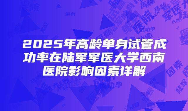 2025年高龄单身试管成功率在陆军军医大学西南医院影响因素详解