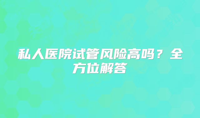私人医院试管风险高吗?全方位解答