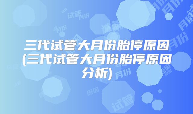三代试管大月份胎停原因(三代试管大月份胎停原因分析)